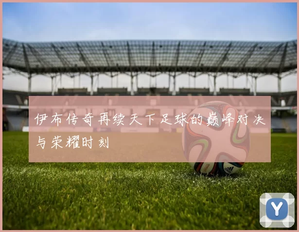 伊布传奇再续天下足球的巅峰对决与荣耀时刻